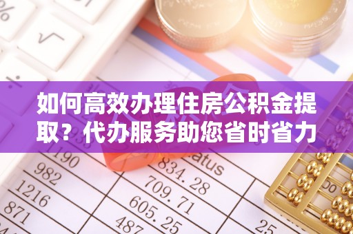 邯山如何高效办理住房公积金提取？代办服务助您省时省力