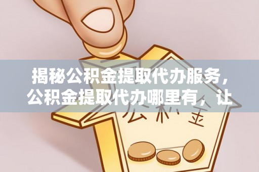 邯山揭秘公积金提取代办服务，公积金提取代办哪里有，让你省时省心的解决方案