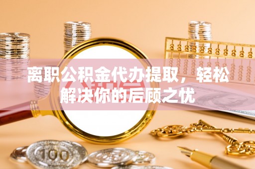 邯山离职公积金代办提取，轻松解决你的后顾之忧