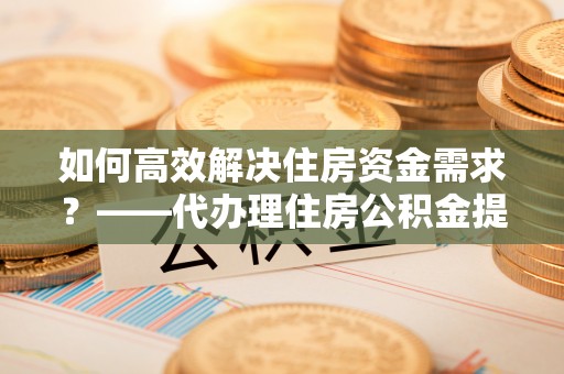 邯山如何高效解决住房资金需求？——代办理住房公积金提取服务全解析